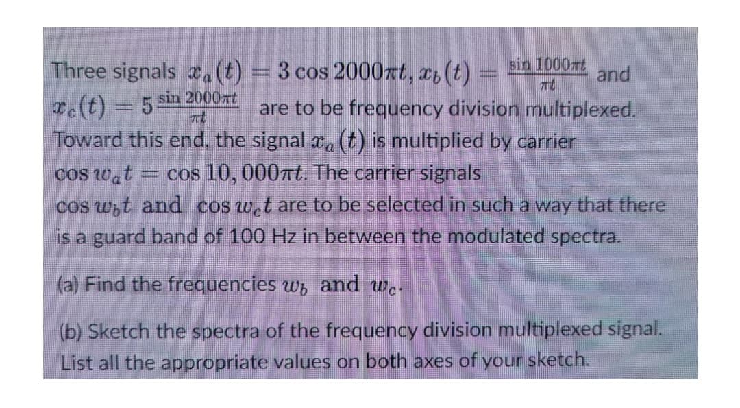Three signals a(t) = 3 cos 2000rt, x, (t) =
sin 1000rt
and
Te(t) 5 sin 2000xt
Toward this end, the signal a (t) is multiplied by carrier
are to be frequency division multiplexed.
at
cos 10,000rt. The carrier signals
cos wat
cos wt and cos w.t are to be selected in such a way that there
is a guard band of 100 Hz in between the modulated spectra.
(a) Find the frequencies w, and w.-
(b) Sketch the spectra of the frequency division multiplexed signal.
List all the appropriate values on both axes of your sketch.
