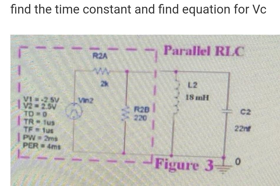 fınd the time constant and find equation for Vc
Parallel RLC
R2A
2k
L2
18 mH
VI -2 5V
V2 2.5V
TO 0
TR 1us
TF lus
PW 2ms
PER 4ms
Vin2
R28
220
C2
22n
Figure 3 0
