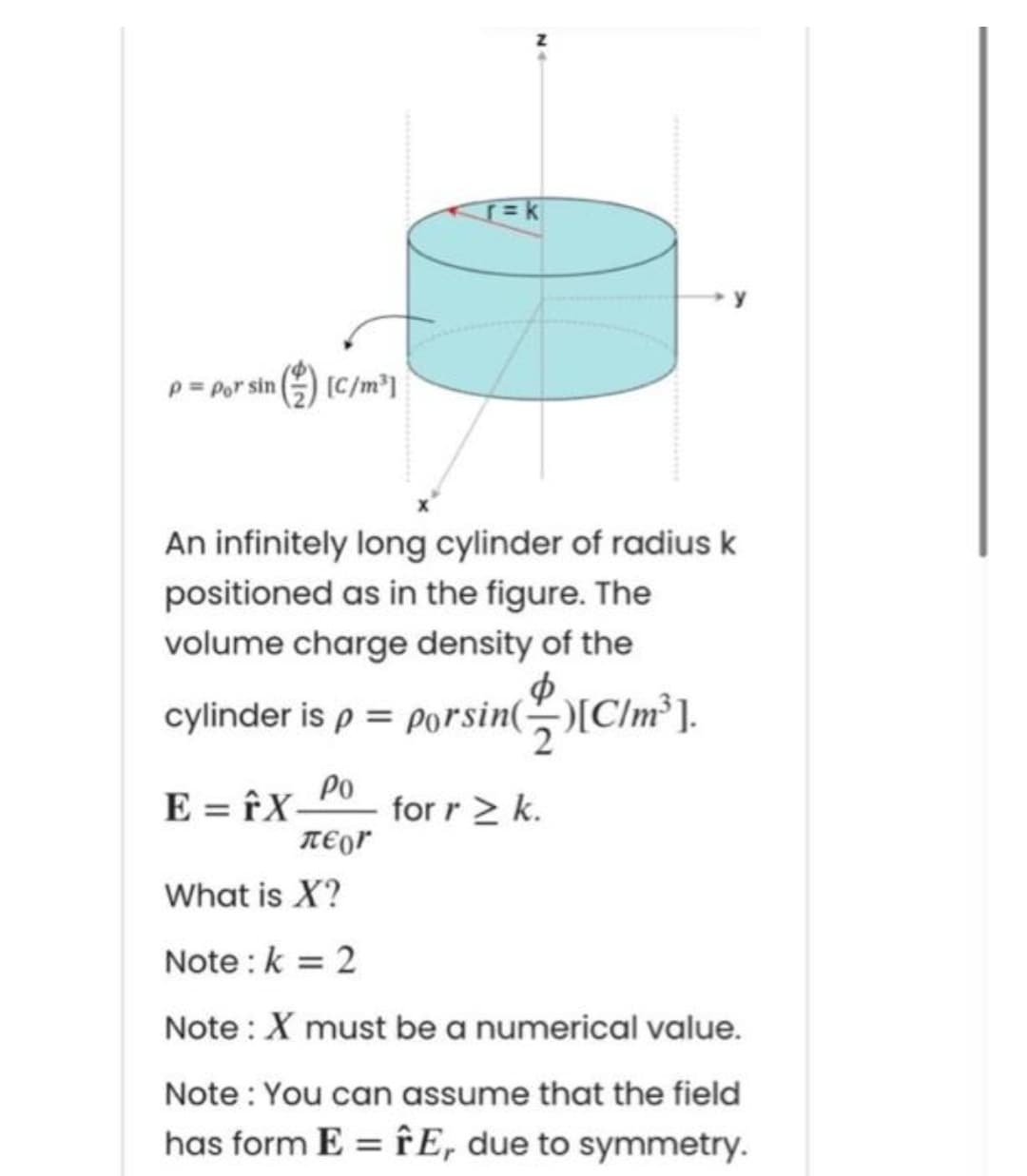P= Por
sin () (C/m³]
An infinitely long cylinder of radius k
positioned as in the figure. The
volume charge density of the
cylinder is p = Porsin([C/m³ ].
E = îX-
TEor
Po
for r > k.
What is X?
Note :k = 2
Note : X must be a numerical value.
Note : You can assume that the field
has form E = fE, due to symmetry.
%3D
