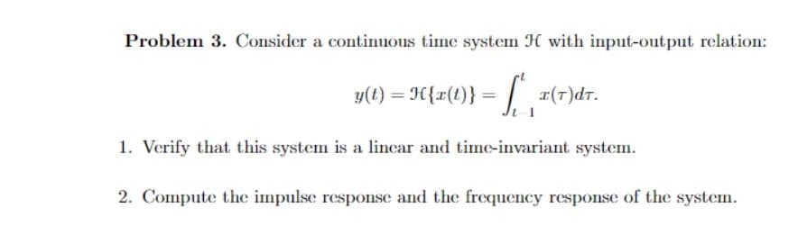 Problem 3. Consider a continuous time system H with input-output relation:
y(t) = H{r(t}} = |.
r(T)dr.
1. Verify that this system is a lincar and time-invariant system.
2. Compute the impulse response and the frequency response of the system.
