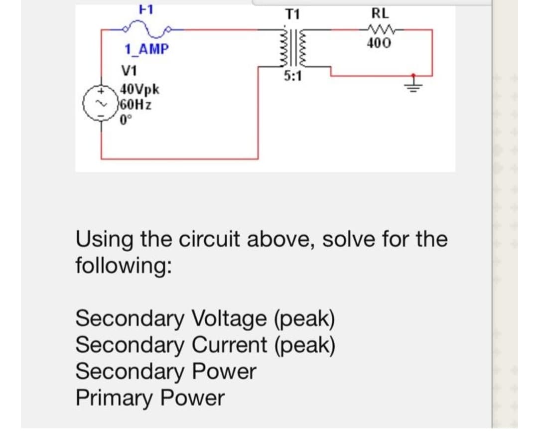 F1
T1
RL
400
1_AMP
V1
5:1
40Vpk
60HZ
Using the circuit above, solve for the
following:
Secondary Voltage (peak)
Secondary Current (peak)
Secondary Power
Primary Power

