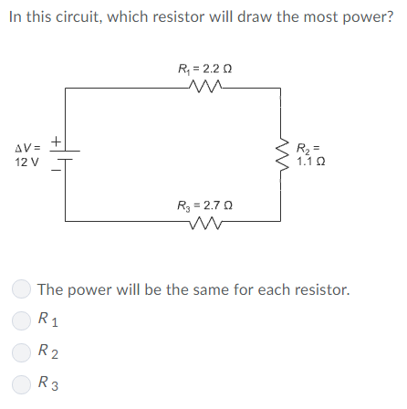 In this circuit, which resistor will draw the most power?
R, = 2.2 0
R2 =
1.1 0
AV =
12 V
R3 = 2.70
The power will be the same for each resistor.
R1
R2
R3
