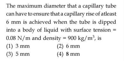 The maximum diameter that a capillary tube
can have to ensure that a capillary rise of atleast
6 mm is achieved when the tube is dipped
into a body of liquid with surface tension =
0.08 N/m and density = 900 kg/m³, is
(1) 3 mm
(3) 5 mm
(2) 6 mm
(4) 8 mm
