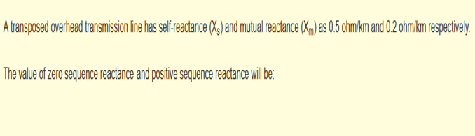 A transposed overhead transmission line has self-reactance (Xg) and mutual reactance (Xm) as 0.5 ohm/km and 0.2 ohmkm respectively.
The value of zero sequence reactance and positive sequence reactance will be:
