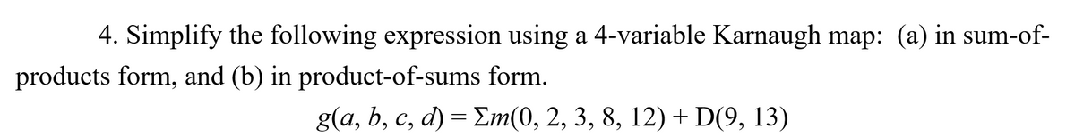 4. Simplify the following expression using a 4-variable Karnaugh map: (a) in sum-of-
products form, and (b) in product-of-sums form.
g(a, b, c, d) = Em(0, 2, 3, 8, 12) +D(9, 13)
