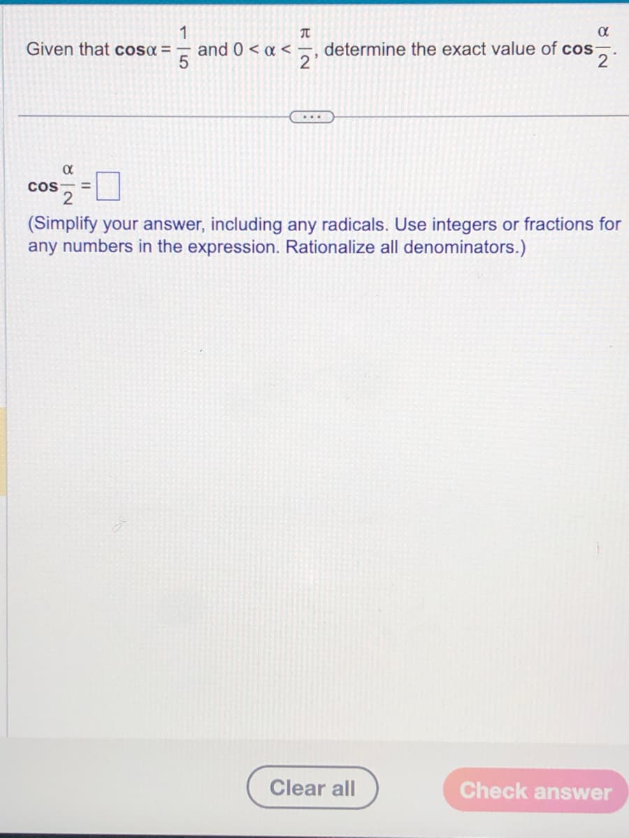 1
Given that cosα = and 0 < x <-
α
COS =
2
EN
2₁
α
determine the exact value of cos
2
(Simplify your answer, including any radicals. Use integers or fractions for
any numbers in the expression. Rationalize all denominators.)
Clear all
Check answer