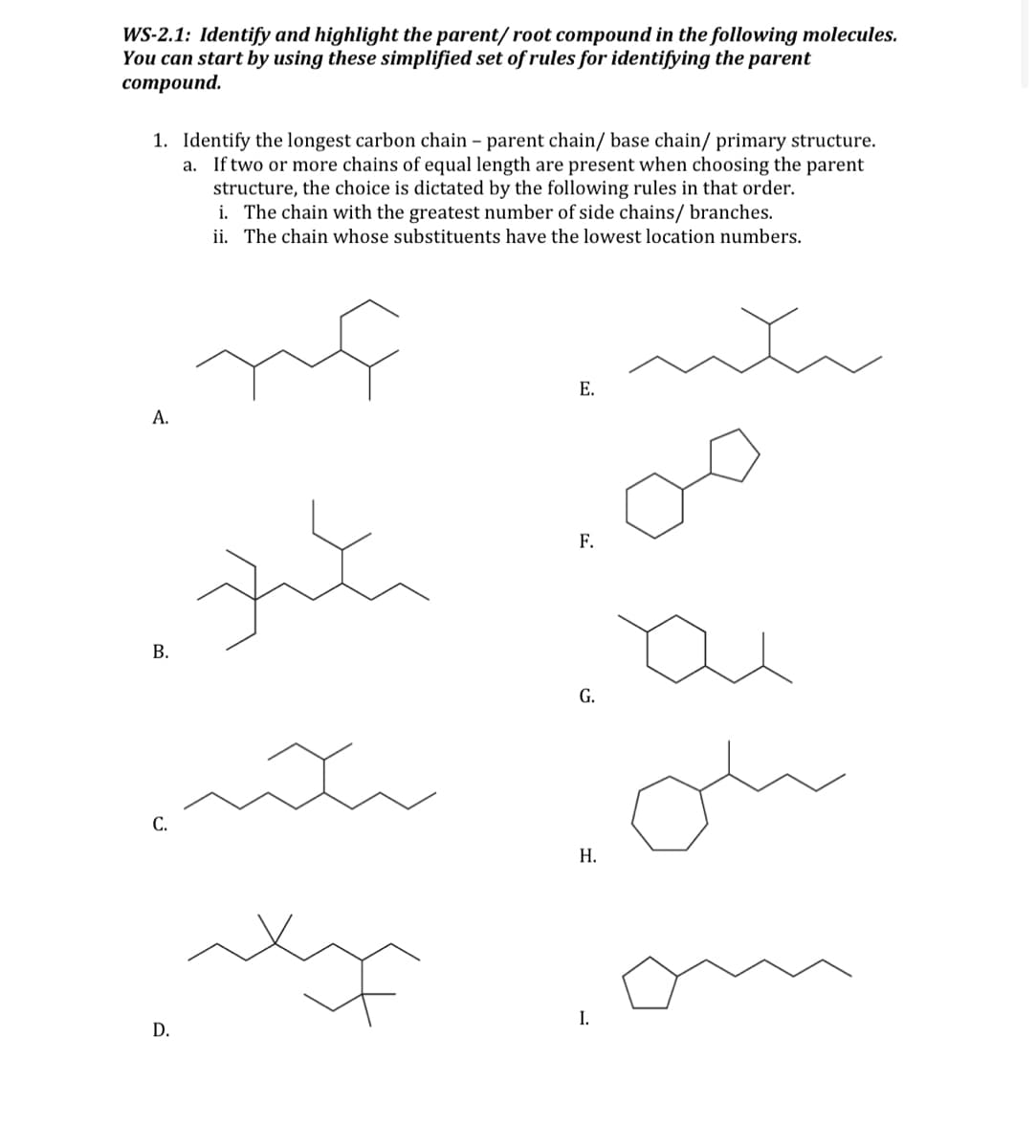 WS-2.1: Identify and highlight the parent/root compound in the following molecules.
You can start by using these simplified set of rules for identifying the parent
compound.
1. Identify the longest carbon chain - parent chain/ base chain/ primary structure.
a. If two or more chains of equal length are present when choosing the parent
structure, the choice is dictated by the following rules in that order.
i. The chain with the greatest number of side chains/ branches.
ii. The chain whose substituents have the lowest location numbers.
ng
nh
A.
B.
C.
D.
zit
h
E.
F.
G.
H.
I.