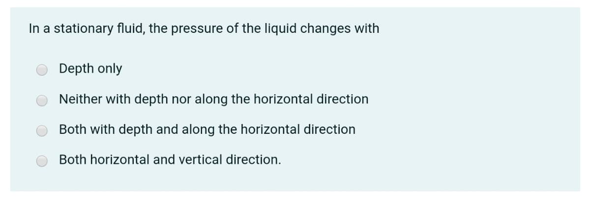In a stationary fluid, the pressure of the liquid changes with
Depth only
Neither with depth nor along the horizontal direction
Both with depth and along the horizontal direction
Both horizontal and vertical direction.

