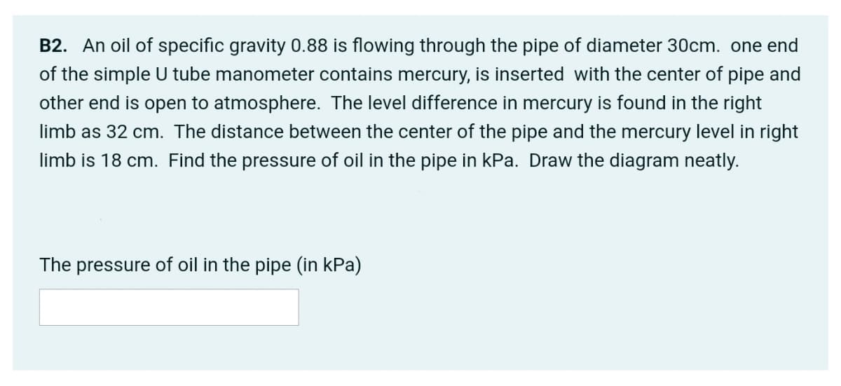 B2. An oil of specific gravity 0.88 is flowing through the pipe of diameter 30cm. one end
of the simple U tube manometer contains mercury, is inserted with the center of pipe and
other end is open to atmosphere. The level difference in mercury is found in the right
limb as 32 cm. The distance between the center of the pipe and the mercury level in right
limb is 18 cm. Find the pressure of oil in the pipe in kPa. Draw the diagram neatly.
The pressure of oil in the pipe (in kPa)
