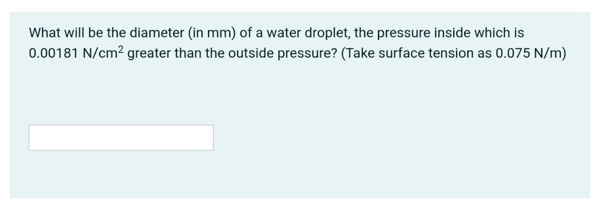 What will be the diameter (in mm) of a water droplet, the pressure inside which is
0.00181 N/cm² greater than the outside pressure? (Take surface tension as 0.075 N/m)
