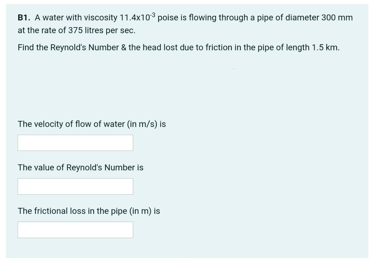 B1. A water with viscosity 11.4x103 poise is flowing through a pipe of diameter 300 mm
at the rate of 375 litres per sec.
Find the Reynold's Number & the head lost due to friction in the pipe of length 1.5 km.
The velocity of flow of water (in m/s) is
The value of Reynold's Number is
The frictional loss in the pipe (in m) is
