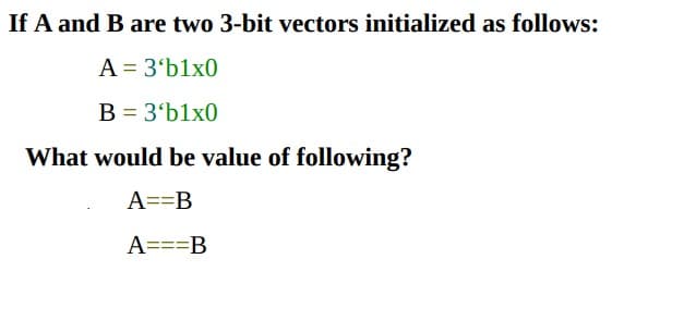 If A and B are two 3-bit vectors initialized as follows:
A = 3'b1x0
B = 3'b1x0
What would be value of following?
A==B
A===B
