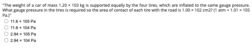 "The weight of a car of mass 1.20 x 103 kg is supported equally by the four tires, which are inflated to the same gauge pressure.
What gauge pressure in the tires is required so the area of contact of each tire with the road is 1.00 × 102 cm2? (1 atm = 1.01 x 105
Pa.)"
11.6 x 105 Pa
11.6 x 104 Pa
2.94 x 105 Pa
2.94 x 104 Pa
