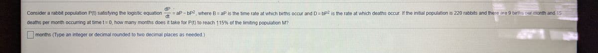 dP
aP- bP2, where B = aP is the time rate at which births occur and D = bP2 is the rate at which deaths occur. If the initial population is 220 rabbits and there are 9 births per month and 15
dt
Consider a rabbit population P(t) satisfying the logistic equation
deaths per month occurring at time t= 0, how many months does it take for P(t) to reach 115% of the limiting population M?
months (Type an integer or decimal rounded to two decimal places as needed.)
