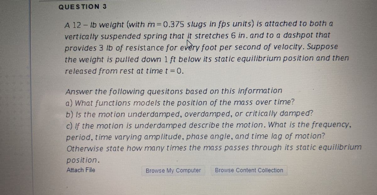 QUESTION 3
A 12 - lb weight (with m= 0.375 slugs in fps units) is attached to both a
vertically suspended spring that it stretches 6 in. and to a dashpot that
provides 3 lb of resistancefor every foot per second of velocity. Suppose
the weight is pulled down 1 ft below its static equilibrium position and then
released from rest at time t =0.
Answer the following quesitons based on this information
a) What functions models the position of the mass over time?
b) Is the motion underdamped, overdamped, or critically damped?
c) If the motion is underdamped describe the motion. What is the frequency,
period, time varying amplitude, phase angle, and time lag of motion?
Otherwise state how many times the mass passes through its static equilibrium
position.
Attach File
Browse My Computer
Browse Content Collection
