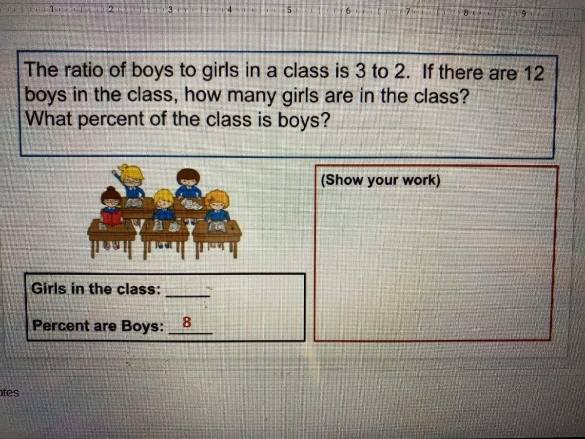 5.
The ratio of boys to girls in a class is 3 to 2. If there are 12
boys in the class, how many girls are in the class?
What percent of the class is boys?
(Show your work)
Girls in the class:
Percent are Boys:
8
otes
