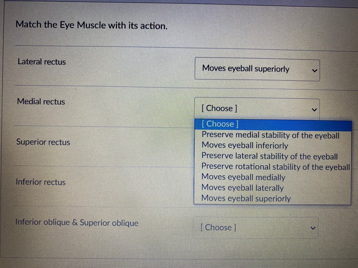 Match the Eye Muscle with its action.
Lateral rectus
Moves eyeball superiorly
Medial rectus
[Choose ]
[Choose
Preserve medial stability of the eyeball
Moves eyeball inferiorly
Preserve lateral stability of the eyeball
Preserve rotational stability of the eyeball
Moves eyeball medially
Moves eyeball laterally
Moves eyeball superiorly
Superior rectus
Inferior rectus
Inferior oblique & Superior oblique
(Choose]
