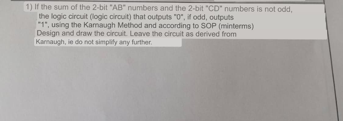 1) If the sum of the 2-bit "AB" numbers and the 2-bit "CD" numbers is not odd,
the logic circuit (logic circuit) that outputs "0", if odd, outputs
"1", using the Karnaugh Method and according to SOP (minterms)
Design and draw the circuit. Leave the circuit as derived from
Karnaugh, ie do not simplify any further.