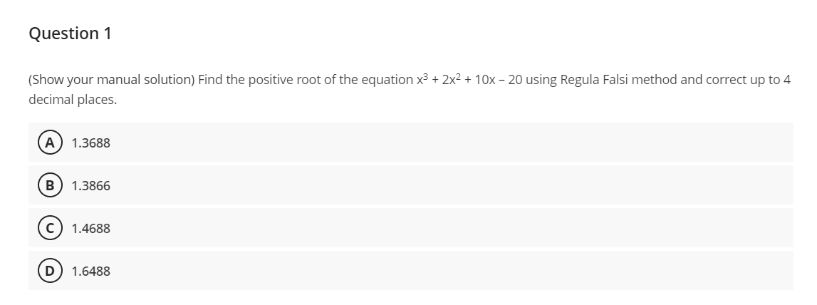 Question 1
(Show your manual solution) Find the positive root of the equation x³ + 2x² + 10x - 20 using Regula Falsi method and correct up to 4
decimal places.
A 1.3688
B 1.3866
1.4688
1.6488
D