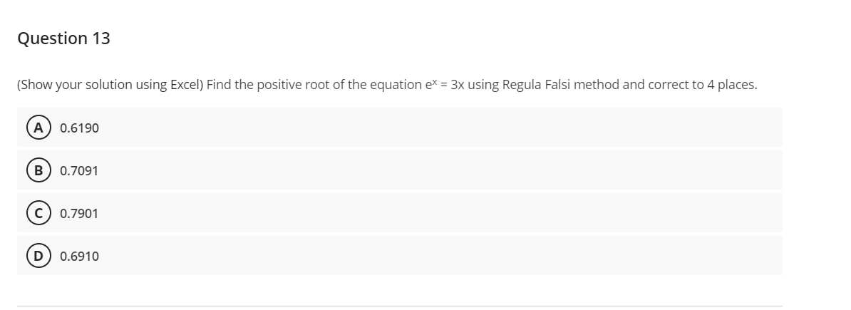 Question 13
(Show your solution using Excel) Find the positive root of the equation ex = 3x using Regula Falsi method and correct to 4 places.
A 0.6190
B 0.7091
0.7901
D) 0.6910