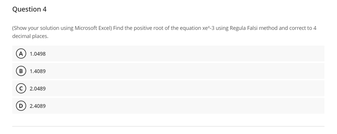Question 4
(Show your solution using Microsoft Excel) Find the positive root of the equation xex-3 using Regula Falsi method and correct to 4
decimal places.
A 1.0498
B 1.4089
C) 2.0489
2.4089