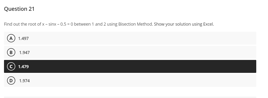 Question 21
Find out the root of x- sinx - 0.5 = 0 between 1 and 2 using Bisection Method. Show your solution using Excel.
A 1.497
B 1.947
1.479
1.974
CO
D