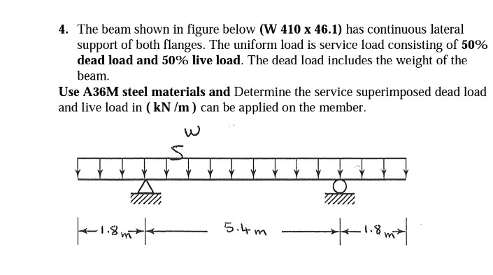 4. The beam shown in figure below (W 410 x 46.1) has continuous lateral
support of both flanges. The uniform load is service load consisting of 50%
dead load and 50% live load. The dead load includes the weight of the
beam.
Use A36M steel materials and Determine the service superimposed dead load
and live load in (kN /m) can be applied on the member.
tum.
+1.85 +
5.4m
7/
-1.8mx|