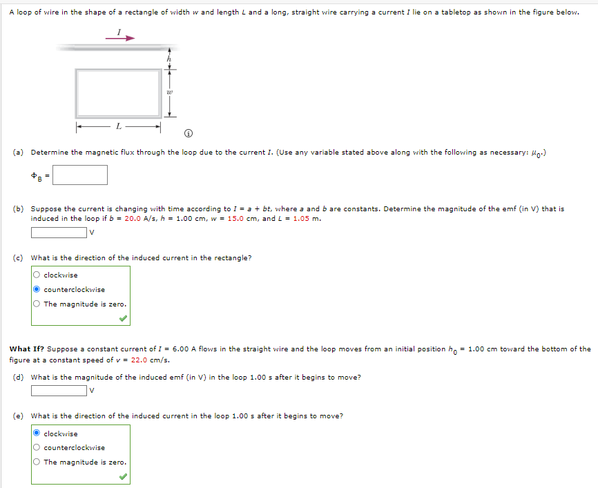 A loop of wire in the shape of a rectangle of width w and length L and a long, straight wire carrying a current I lie on a tabletop as shown in the figure below.
(a) Determine the magnetic flux through the loop due to the current I. (Use any variable stated above along with the following as necessary: Un.)
(b) Suppose the current is changing with time according to I = a + bt, where a and b are constants. Determine the magnitude of the emf (in V) that is
induced in the loop if b = 20.0 A/s, h = 1.00 cm, w = 15.0 cm, and L = 1.05 m.
v
(c) What is the direction of the induced current in the rectangle?
O clockwise
counterclockwise
The magnitude is zero.
What If? Suppose a constant current of I = 6.00 A flows in the straight wire and the loop moves from an initial position h, = 1.00 cm toward the bottom of the
figure at a constant speed of v = 22.0 cm/s.
(d) What is the magnitude of the induced emf (in V) in the loop 1.00 s after it begins to move?
V
(e) What is the direction of the induced current in the loop 1.00 s after it begins to move?
clockwise
counterclockwise
The magnitude is zero.
