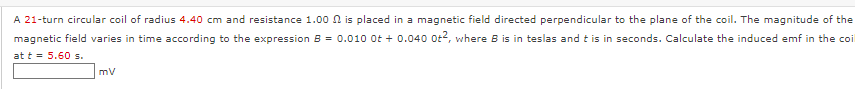 A 21-turn circular coil of radius 4.40 cm and resistance 1.00 n is placed in a magnetic field directed perpendicular to the plane of the coil. The magnitude of the
magnetic field varies in time according to the expression B = 0.010 0t + 0.040 0t, where B is in teslas and t is in seconds. Calculate the induced emf in the coi
at t = 5.60 s.
mv
