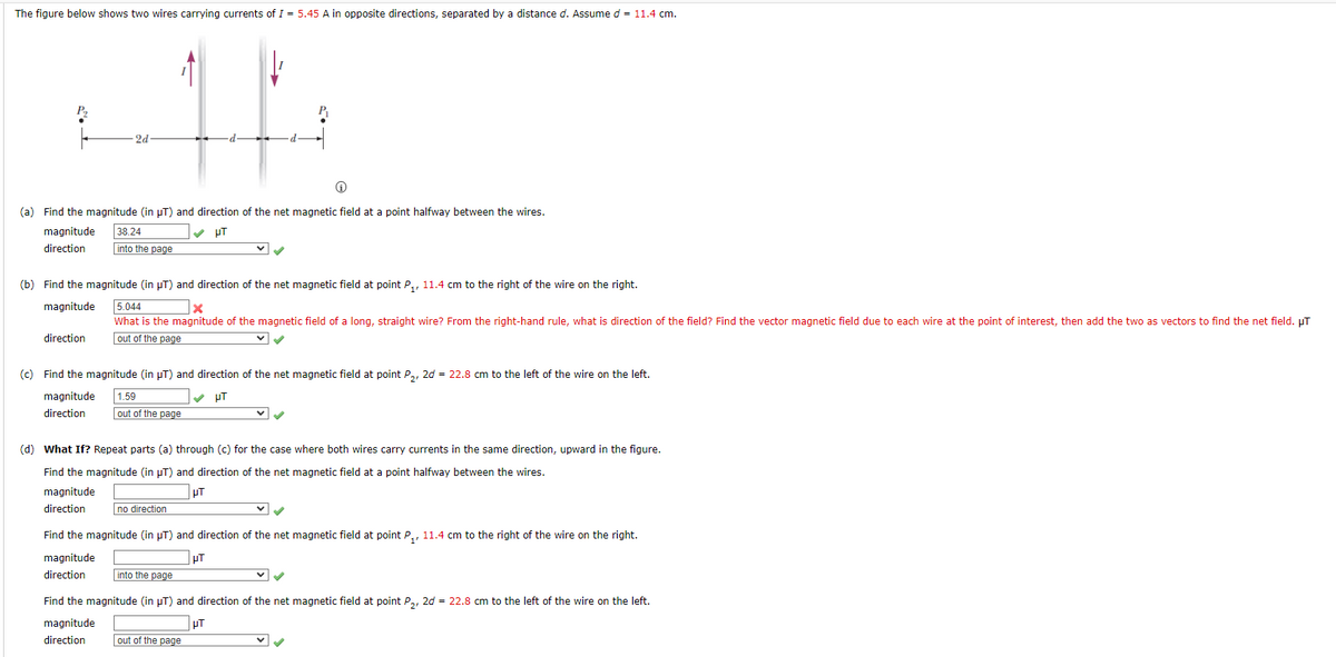 The figure below shows two wires carrying currents of I = 5.45 A in opposite directions, separated by a distance d. Assume d = 11.4 cm.
2d
(a) Find the magnitude (in µT) and direction of the net magnetic field at a point halfway between the wires.
magnitude
38.24
V pT
direction
into the page
(b) Find the magnitude (in µT) and direction of the net magnetic field at point P,, 11.4 cm to the right of the wire on the right.
5.044
What is the magnitude of the magnetic field of a long, straight wire? From the right-hand rule, what is direction of the field? Find the vector magnetic field due to each wire at the point of interest, then add the two as vectors to find the net field. µT
magnitude
direction
out of the page
(c) Find the magnitude (in µT) and direction of the net magnetic field at point P,, 2d = 22.8 cm to the left of the wire on the left.
magnitude
1.59
V pT
direction
out of the page
(d) What If? Repeat parts (a) through (c) for the case where both wires carry currents in the same direction, upward in the figure.
Find the magnitude (in µT) and direction of the net magnetic field at a point halfway between the wires.
magnitude
direction
no direction
Find the magnitude (in µT) and direction of the net magnetic field at point P,, 11.4 cm to the right of the wire on the right.
magnitude
PT
direction
into the page
Find the magnitude (in µT) and direction of the net magnetic field at point P,, 2d = 22.8 cm to the left of the wire on the left.
pT
out of the page
magnitude
direction
