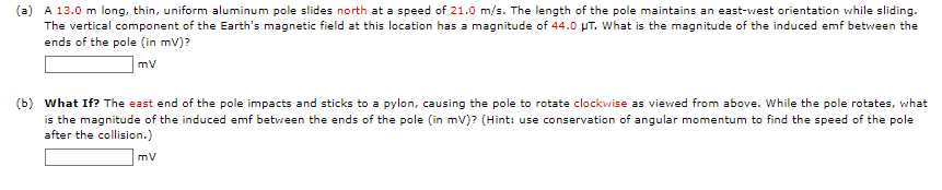 (a) A 13.0 m long, thin, uniform aluminum pole slides north at a speed of 21.0 m/s. The length of the pole maintains an east-west orientation while sliding.
The vertical component of the Earth's magnetic field at this location has a magnitude of 44.0 UT. What is the magnitude of the induced emf between the
ends of the pole (in mv)?
mv
(b) What If? The east end of the pole impacts and sticks to a pylon, causing the pole to rotate clockwise as viewed from above. While the pole rotates, what
is the magnitude of the induced emf between the ends of the pole (in mv)? (Hint: use conservation of angular momentum to find the speed of the pole
after the collision.)
