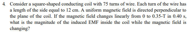 4. Consider a square-shaped conducting coil with 75 turns of wire. Each turn of the wire has
a length of the side equal to 12 cm. A uniform magnetic field is directed perpendicular to
the plane of the coil. If the magnetic field changes linearly from 0 to 0.35-T in 0.40 s,
what is the magnitude of the induced EMF inside the coil while the magnetic field is
changing?
