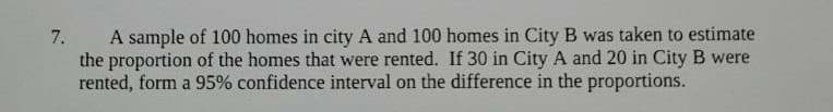 A sample of 100 homes in city A and 100 homes in City B was taken to estimate
the proportion of the homes that were rented. If 30 in City A and 20 in City B were
rented, form a 95% confidence interval on the difference in the proportions.
7.
