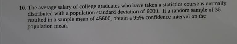 10. The average salary of college graduates who have taken a statistics course is normally
distributed with a population standard deviation of 6000. If a random sample of 36
resulted in a sample mean of 45600, obtain a 95% confidence interval on the
population mean.
