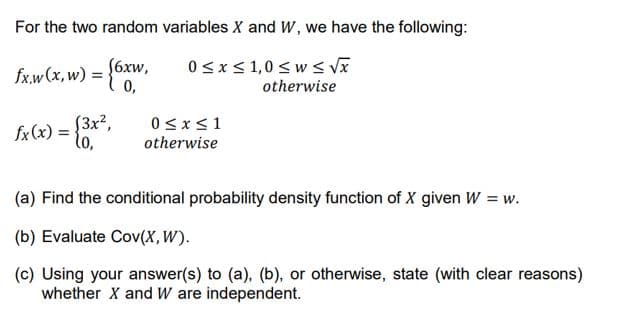 For the two random variables X and W, we have the following:
S6xw,
fx.w (x, w) =
0,
0sx< 1,0 < w s VX
otherwise
%3D
{3x²,
fx (x) =
lo,
0<x<1
otherwise
(a) Find the conditional probability density function of X given W = w.
(b) Evaluate Cov(X,W).
(c) Using your answer(s) to (a), (b), or otherwise, state (with clear reasons)
whether X and W are independent.
