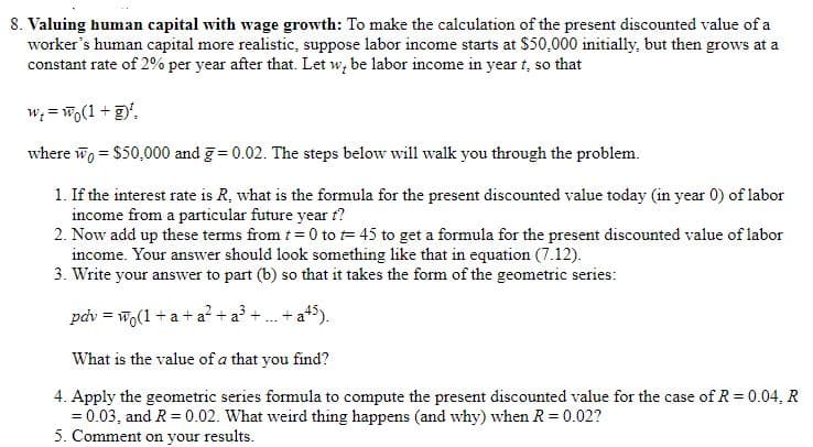 8. Valuing human capital with wage growth: To make the calculation of the present discounted value of a
worker's human capital more realistic, suppose labor income starts at $50,000 initially, but then grows at a
constant rate of 2% per year after that. Let w, be labor income in year t, so that
w; = Wo(1 +',
where wo = $50,000 and g= 0.02. The steps below will walk you through the problem.
1. If the interest rate is R, what is the formula for the present discounted value today (in year 0) of labor
income from a particular future year t?
2. Now add up these terms from t = 0 to = 45 to get a formula for the present discounted value of labor
income. Your answer should look something like that in equation (7.12).
3. Write your answer to part (b) so that it takes the form of the geometric series:
pdv = w.(1 + a + a? + a³ + .
+ at5).
What is the value of a that you find?
4. Apply the geometric series formula to compute the present discounted value for the case of R= 0.04, R
= 0.03, and R = 0.02. What weird thing happens (and why) when R = 0.02?
5. Comment on your results.
