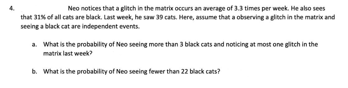 4.
Neo notices that a glitch in the matrix occurs an average of 3.3 times per week. He also sees
that 31% of all cats are black. Last week, he saw 39 cats. Here, assume that a observing a glitch in the matrix and
seeing a black cat are independent events.
а.
What is the probability of Neo seeing more than 3 black cats and noticing at most one glitch in the
matrix last week?
b. What is the probability of Neo seeing fewer than 22 black cats?
