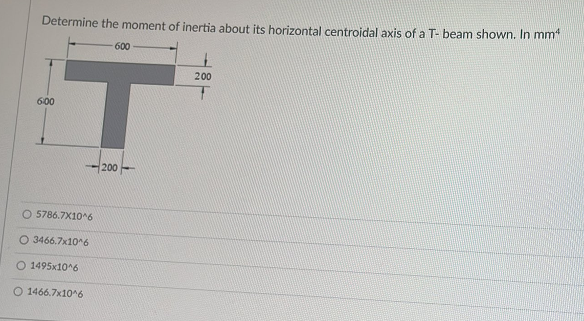 Determine the moment of inertia about its horizontal centroidal axis of a T- beam shown. In mm
6:00
600
T
200
O 5786.7X10^6
O 3466.7x10^6
O 1495x10^6
O 1466.7x10^6
200