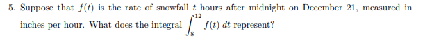 5. Suppose that f(t) is the rate of snowfall t hours after midnight on December 21, measured in
r12
inches per hour. What does the integral f(t) dt represent?
