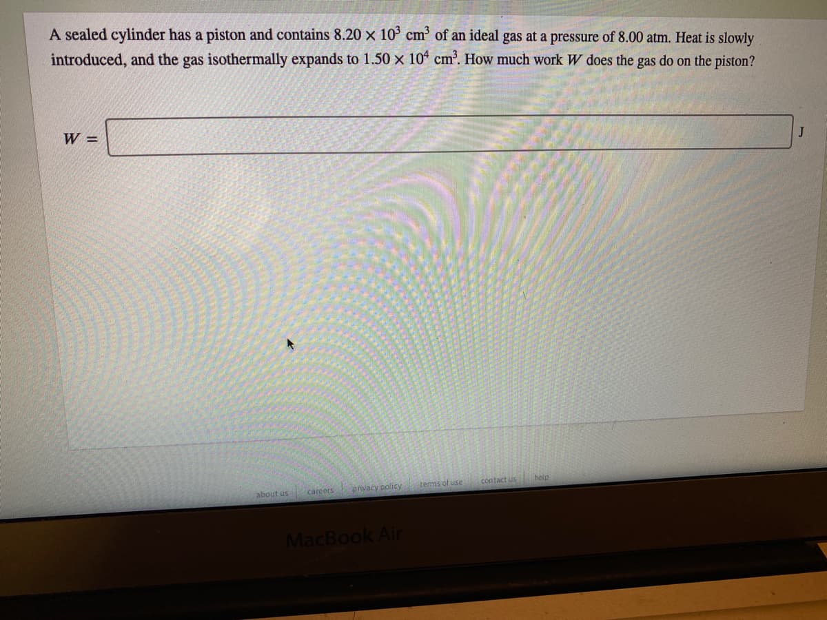 A sealed cylinder has a piston and contains 8.20 x 10° cm³ of an ideal gas at a pressure of 8.00 atm. Heat is slowly
introduced, and the gas isothermally expands to 1.50 x 10* cm. How much work W does the gas do on the piston?
W =
J
tems of use
contact us
help
careers
privacy policy
about us
MacBook Air
