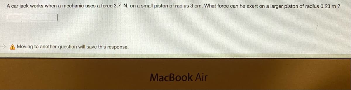 A car jack works when a mechanic uses a force 3.7 N, on a small piston of radius 3 cm. What force can he exert on a larger piston of radius 0.23 m ?
A Moving to another question will save this response.
MacBook Air
