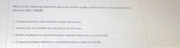 Which of the following statements about the protein quality control system in the endoplasmic
reticulum (ER) is FALSE?
Chaperone proteins help misfolded proteins fold properly.
O Proteins that are misfolded are degraded in the ER lumen,
O Protein complexes are checked for proper assembly before they can exit the ER
O A chaperone protein will bind to a misfolded protein to retain it in the ER.