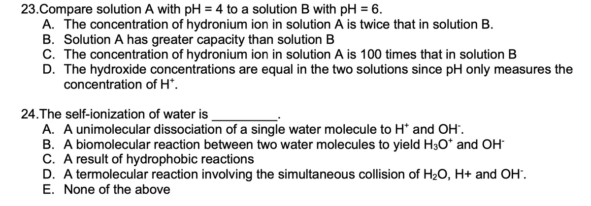 23.Compare solution A with pH = 4 to a solution B with pH = 6.
A. The concentration of hydronium ion in solution A is twice that in solution B.
B. Solution A has greater capacity than solution B
C. The concentration of hydronium ion in solution A is 100 times that in solution B
D. The hydroxide concentrations are equal in the two solutions since pH only measures the
concentration of H*.
24.The self-ionization of water is
A. A unimolecular dissociation of a single water molecule to H* and OH-.
B. A biomolecular reaction between two water molecules to yield H3O* and OH-
C. A result of hydrophobic reactions
D. A termolecular reaction involving the simultaneous collision of H₂O, H+ and OH-.
E. None of the above