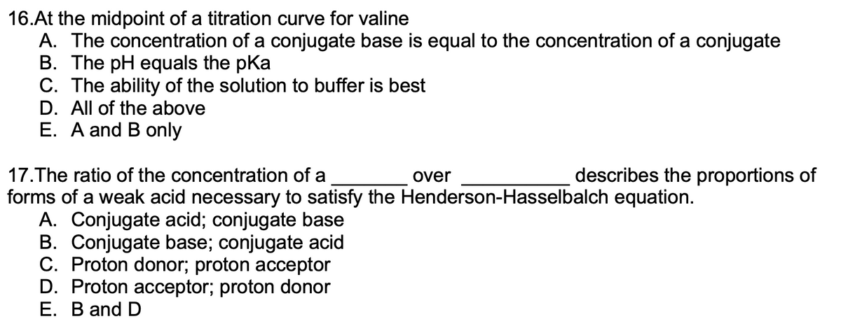 16.At the midpoint of a titration curve for valine
A. The concentration of a conjugate base is equal to the concentration of a conjugate
B. The pH equals the pKa
C. The ability of the solution to buffer is best
D. All of the above
E. A and B only
17.The ratio of the concentration of a
forms of a weak acid necessary to satisfy the Henderson-Hasselbalch equation.
A. Conjugate acid; conjugate base
B. Conjugate base; conjugate acid
C. Proton donor; proton acceptor
D. Proton acceptor; proton donor
E. B and D
over
describes the proportions of