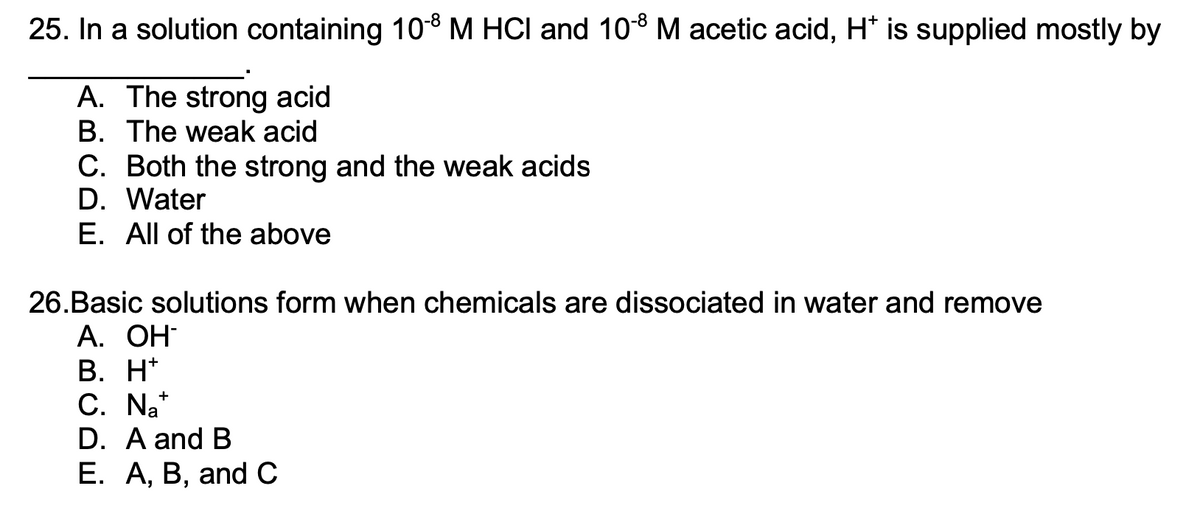 25. In a solution containing 10-8 M HCI and 10-8 M acetic acid, Ht is supplied mostly by
A. The strong acid
B. The weak acid
C. Both the strong and the weak acids
D. Water
E. All of the above
26.Basic solutions form when chemicals are dissociated in water and remove
А. ОН-
B. H*
+
C. Nat
D. A and B
E. A, B, and C