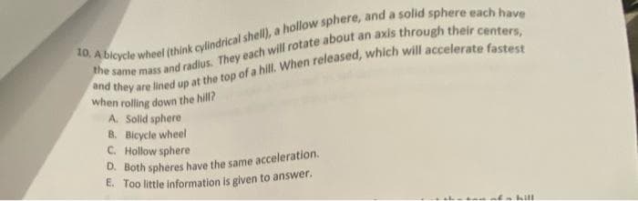 10, A bicycle wheel (think cylindrical shell), a hollow sphere, and a solid sphere each have
the same mass and radius. They each will rotate about an axis through their centers,
and they are lined up at the top of a hill. When released, which will accelerate fastest
when rolling down the hill?
A. Solid sphere
B. Bicycle wheel
C. Hollow sphere
D. Both spheres have the same acceleration.
E. Too little information is given to answer.
hill