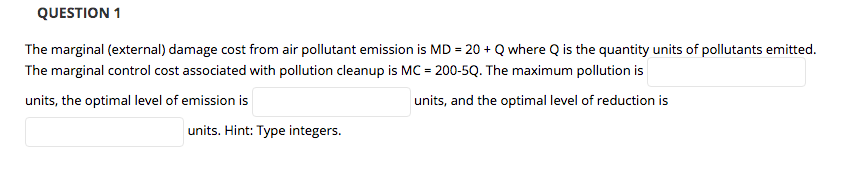 QUESTION 1
The marginal (external) damage cost from air pollutant emission is MD = 20 + Q where Q is the quantity units of pollutants emitted.
The marginal control cost associated with pollution cleanup is MC = 200-5Q. The maximum pollution is
units, the optimal level of emission is
units, and the optimal level of reduction is
units. Hint: Type integers.
