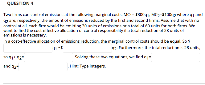 QUESTION 4
Two firms can control emissions at the following marginal costs: MC1= $300q1. MC2=$100q2 where q1 and
92 are, respectively, the amount of emissions reduced by the first and second firms. Assume that with no
control at all, each firm would be emitting 30 units of emissions or a total of 60 units for both firms. We
want to find the cost-effective allocation of control responsibility if a total reduction of 28 units of
emissions is necessary.
In a cost-effective allocation of emissions reduction, the marginal control costs should be equal. So $
91 =s
92. Furthermore, the total reduction is 28 units,
so q1+ 92=
. Solving these two equations, we find q1=
and 92=
. Hint: Type integers.
