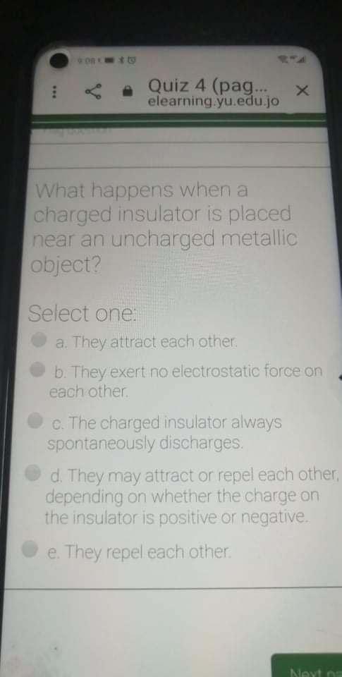 What happens when a
charged insulator is placed
near an uncharged metallic
object?
Select one:
a. They attract each other.
b. They exert no electrostatic force on
each other.
c. The charged insulator always
spontaneously discharges.
d. They may attract or repel each other,
depending on whether the charge on
the insulator is positive or negative.
e. They repel each other.
