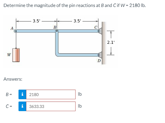 Determine the magnitude of the pin reactions at B and Cif W = 2180 Ib.
3.5'
3.5'
A.
BI
2.1'
W
Answers:
B =
i 2180
Ib
C=
i
3633.33
Ib
